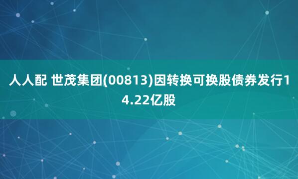 人人配 世茂集团(00813)因转换可换股债券发行14.22亿股