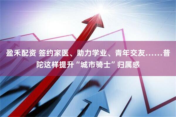 盈禾配资 签约家医、助力学业、青年交友……普陀这样提升“城市骑士”归属感