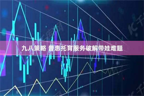 九八策略 普惠托育服务破解带娃难题