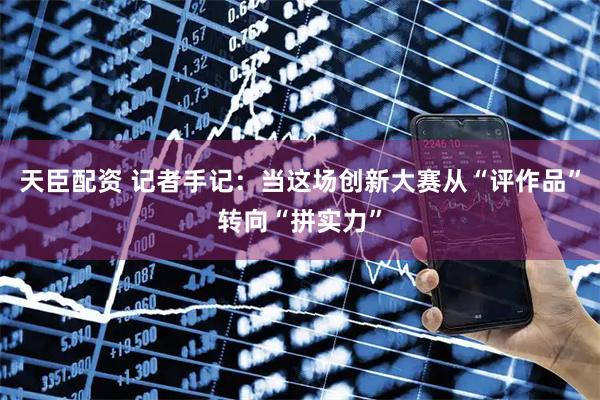 天臣配资 记者手记：当这场创新大赛从“评作品”转向“拼实力”