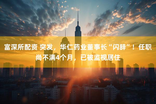 富深所配资 突发，华仁药业董事长“闪辞”！任职尚不满4个月，已被监视居住