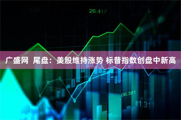 广盛网  尾盘：美股维持涨势 标普指数创盘中新高