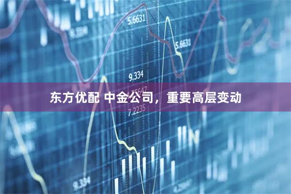 东方优配 中金公司，重要高层变动