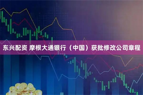 东兴配资 摩根大通银行（中国）获批修改公司章程