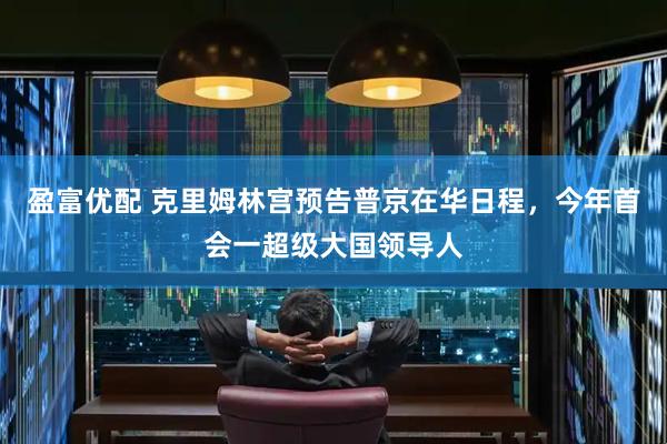 盈富优配 克里姆林宫预告普京在华日程，今年首会一超级大国领导人