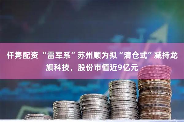 仟隽配资 “雷军系”苏州顺为拟“清仓式”减持龙旗科技，股份市值近9亿元