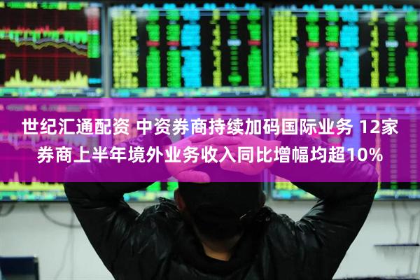 世纪汇通配资 中资券商持续加码国际业务 12家券商上半年境外业务收入同比增幅均超10%