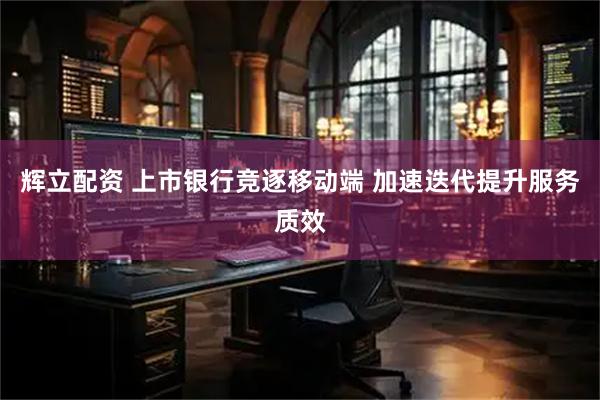 辉立配资 上市银行竞逐移动端 加速迭代提升服务质效