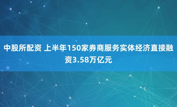 中股所配资 上半年150家券商服务实体经济直接融资3.58万亿元