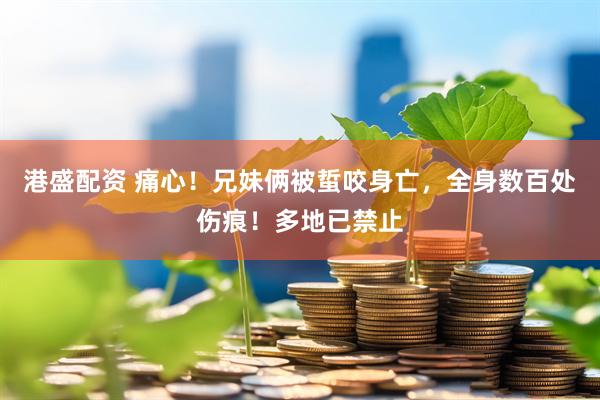 港盛配资 痛心！兄妹俩被蜇咬身亡，全身数百处伤痕！多地已禁止