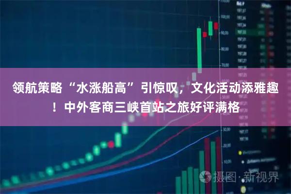 领航策略 “水涨船高” 引惊叹，文化活动添雅趣！中外客商三峡首站之旅好评满格