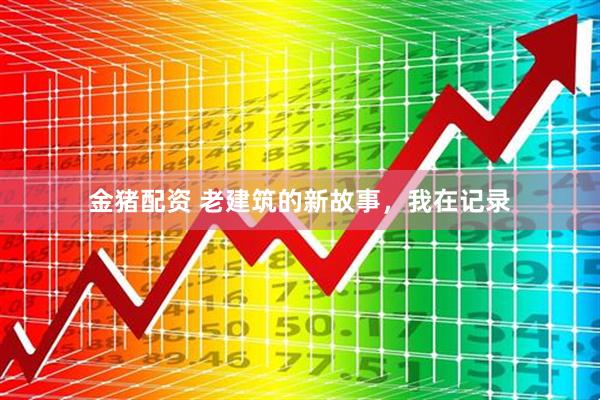 金猪配资 老建筑的新故事，我在记录