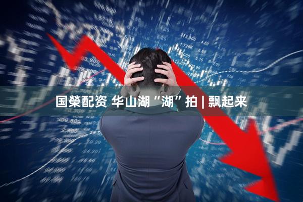 国榮配资 华山湖“湖”拍 | 飘起来