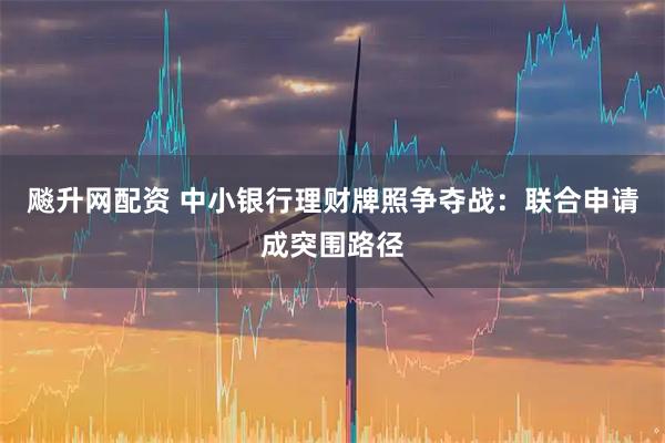 飚升网配资 中小银行理财牌照争夺战：联合申请成突围路径