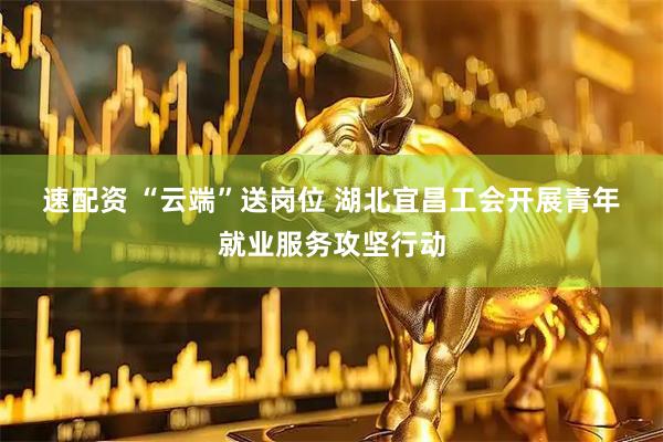 速配资 “云端”送岗位 湖北宜昌工会开展青年就业服务攻坚行动