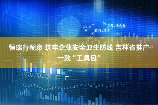 恒瑞行配资 筑牢企业安全卫生防线 吉林省推广一款“工具包”