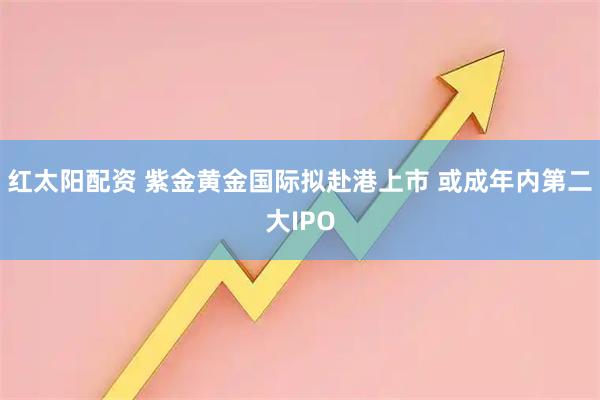红太阳配资 紫金黄金国际拟赴港上市 或成年内第二大IPO