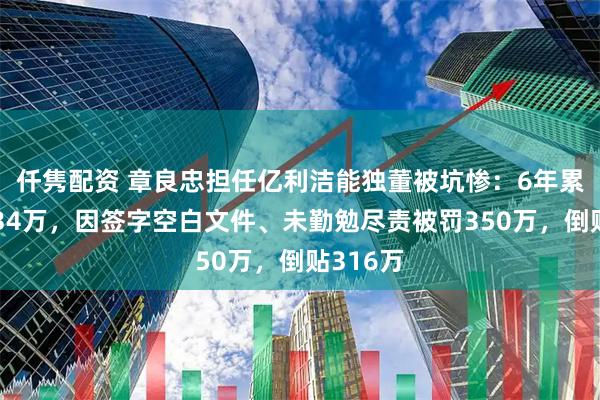 仟隽配资 章良忠担任亿利洁能独董被坑惨：6年累计薪酬34万，因签字空白文件、未勤勉尽责被罚350万，倒贴316万