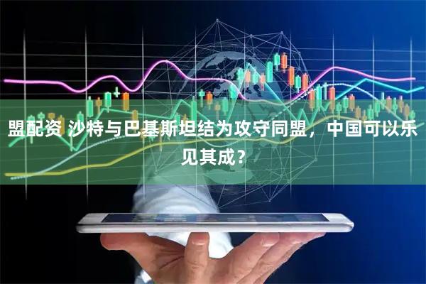 盟配资 沙特与巴基斯坦结为攻守同盟，中国可以乐见其成？