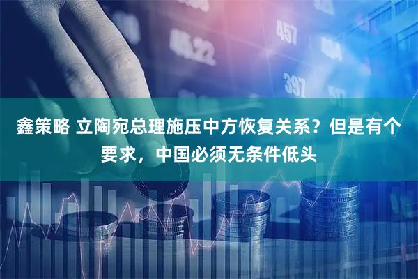 鑫策略 立陶宛总理施压中方恢复关系？但是有个要求，中国必须无条件低头