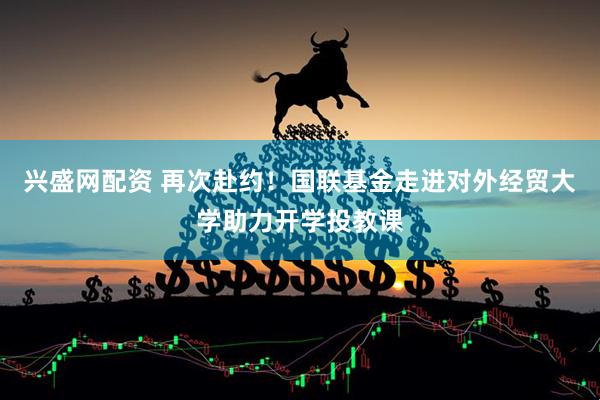 兴盛网配资 再次赴约！国联基金走进对外经贸大学助力开学投教课