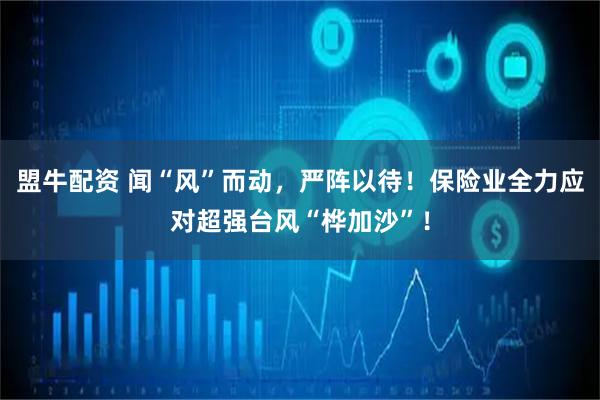 盟牛配资 闻“风”而动，严阵以待！保险业全力应对超强台风“桦加沙”！