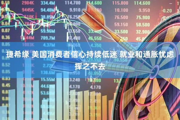 捷希缘 美国消费者信心持续低迷 就业和通胀忧虑挥之不去