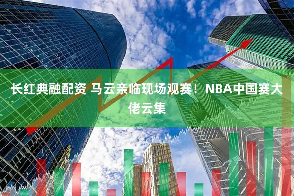 长红典融配资 马云亲临现场观赛！NBA中国赛大佬云集