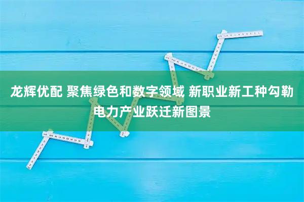 龙辉优配 聚焦绿色和数字领域 新职业新工种勾勒电力产业跃迁新图景