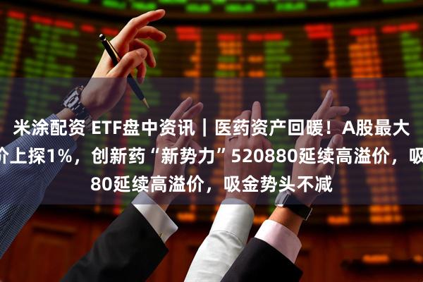 米涂配资 ETF盘中资讯｜医药资产回暖！A股最大医疗ETF溢价上探1%，创新药“新势力”520880延续高溢价，吸金势头不减