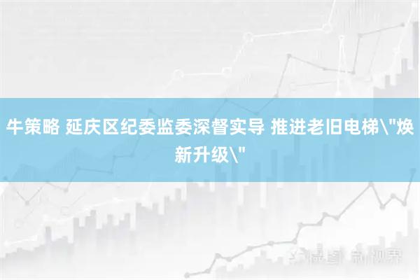 牛策略 延庆区纪委监委深督实导 推进老旧电梯＂焕新升级＂