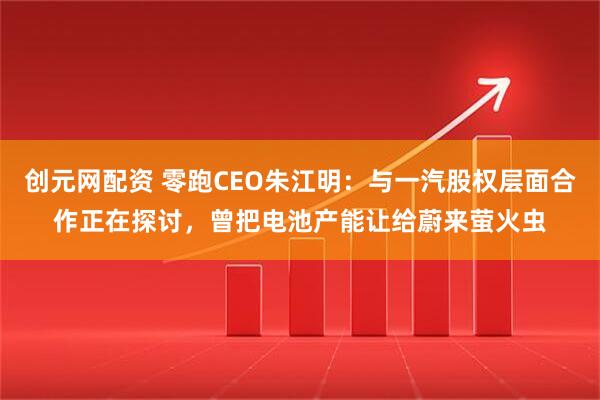 创元网配资 零跑CEO朱江明：与一汽股权层面合作正在探讨，曾把电池产能让给蔚来萤火虫