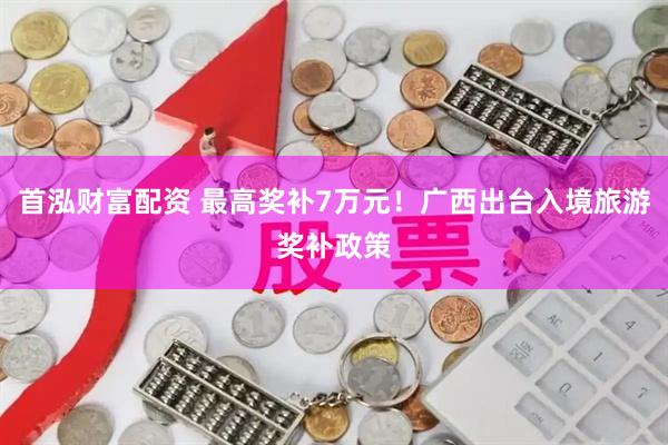首泓财富配资 最高奖补7万元！广西出台入境旅游奖补政策