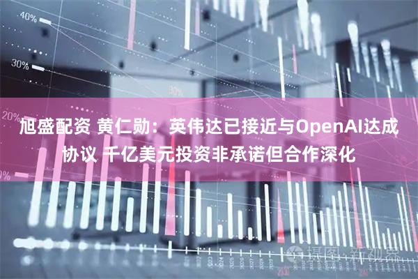 旭盛配资 黄仁勋：英伟达已接近与OpenAI达成协议 千亿美元投资非承诺但合作深化