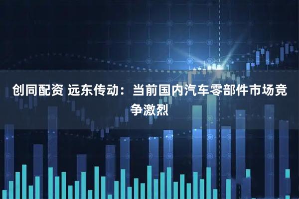 创同配资 远东传动：当前国内汽车零部件市场竞争激烈